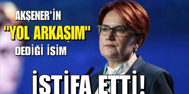 Akşener’in yakın yol arkadaşım dediği isim istifa etti