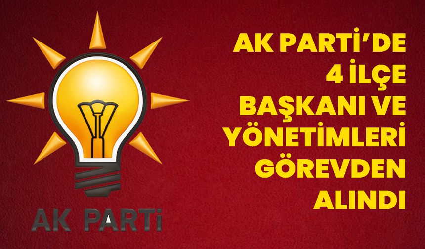 AK PARTİ’DE 4 İLÇE BAŞKANI VE YÖNETİMLERİ GÖREVDEN ALINDI